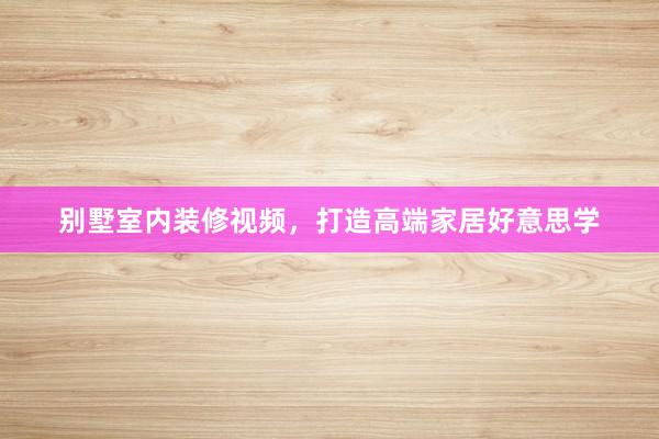 别墅室内装修视频,打造高端家居好意思学